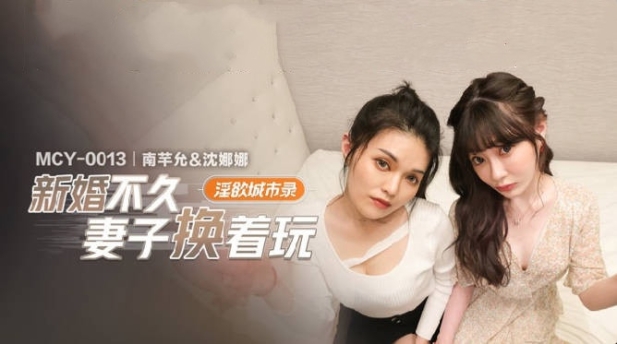 麻豆传媒 MCY-0013 新婚不久妻子换着玩-南芊允 沈娜娜